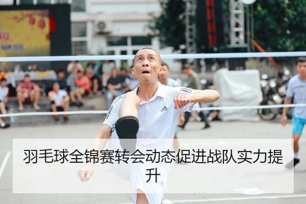 羽毛球全锦赛转会动态促进战队实力提升